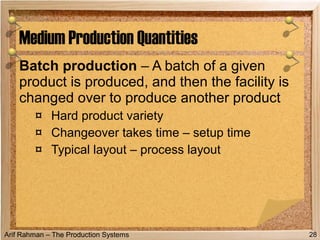 Arif Rahman – The Production Systems
Batch production – A batch of a given
product is produced, and then the facility is
changed over to produce another product
¤ Hard product variety
¤ Changeover takes time – setup time
¤ Typical layout – process layout
Medium Production Quantities
28
 