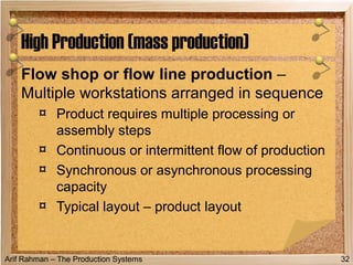 Arif Rahman – The Production Systems
Flow shop or flow line production –
Multiple workstations arranged in sequence
¤ Product requires multiple processing or
assembly steps
¤ Continuous or intermittent flow of production
¤ Synchronous or asynchronous processing
capacity
¤ Typical layout – product layout
High Production (mass production)
32
 