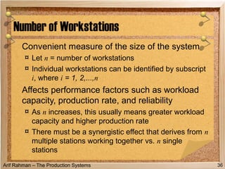Arif Rahman – The Production Systems
Convenient measure of the size of the system
¤ Let n = number of workstations
¤ Individual workstations can be identified by subscript
i, where i = 1, 2,...,n
Affects performance factors such as workload
capacity, production rate, and reliability
¤ As n increases, this usually means greater workload
capacity and higher production rate
¤ There must be a synergistic effect that derives from n
multiple stations working together vs. n single
stations
Number of Workstations
36
 