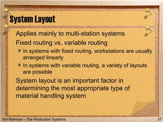 Arif Rahman – The Production Systems
Applies mainly to multi-station systems
Fixed routing vs. variable routing
¤ In systems with fixed routing, workstations are usually
arranged linearly
¤ In systems with variable routing, a variety of layouts
are possible
System layout is an important factor in
determining the most appropriate type of
material handling system
System Layout
37
 