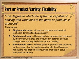 Arif Rahman – The Production Systems
“The degree to which the system is capable of
dealing with variations in the parts or products it
produces”
Three cases:
1. Single-model case - all parts or products are identical
(sufficient demand/fixed automation)
2. Batch-model case - different parts or products are produced
by the system, but they are produced in batches because
changeovers are required (hard product variety)
3. Mixed-model case - different parts or products are produced
by the system, but the system can handle the differences
without the need for time-consuming changes in setup
(soft product variety)
Part or Product Variety: Flexibility
41
 