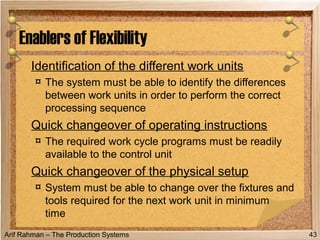 Arif Rahman – The Production Systems
Identification of the different work units
¤ The system must be able to identify the differences
between work units in order to perform the correct
processing sequence
Quick changeover of operating instructions
¤ The required work cycle programs must be readily
available to the control unit
Quick changeover of the physical setup
¤ System must be able to change over the fixtures and
tools required for the next work unit in minimum
time
Enablers of Flexibility
43
 