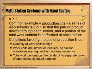 Arif Rahman – The Production Systems
n > 1
Common example = production line - a series of
workstations laid out so that the part or product
moves through each station, and a portion of the
total work content is performed at each station
Conditions favoring the use of production lines:
¤ Quantity of work units is high
¤ Work units are similar or identical, so similar
operations are required in the same sequence
¤ Total work content can be divided into separate tasks
of approximately equal duration
Multi-Station Systems with Fixed Routing
48
 