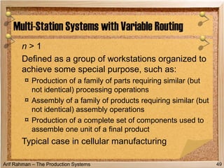 Arif Rahman – The Production Systems
n > 1
Defined as a group of workstations organized to
achieve some special purpose, such as:
¤ Production of a family of parts requiring similar (but
not identical) processing operations
¤ Assembly of a family of products requiring similar (but
not identical) assembly operations
¤ Production of a complete set of components used to
assemble one unit of a final product
Typical case in cellular manufacturing
Multi-Station Systems with Variable Routing
49
 