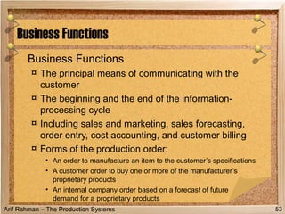 Arif Rahman – The Production Systems
Business Functions
¤ The principal means of communicating with the
customer
¤ The beginning and the end of the information-
processing cycle
¤ Including sales and marketing, sales forecasting,
order entry, cost accounting, and customer billing
¤ Forms of the production order:
• An order to manufacture an item to the customer’s specifications
• A customer order to buy one or more of the manufacturer’s
proprietary products
• An internal company order based on a forecast of future
demand for a proprietary products
Business Functions
53
 
