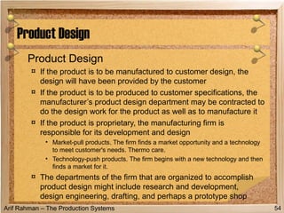 Arif Rahman – The Production Systems
Product Design
¤ If the product is to be manufactured to customer design, the
design will have been provided by the customer
¤ If the product is to be produced to customer specifications, the
manufacturer’s product design department may be contracted to
do the design work for the product as well as to manufacture it
¤ If the product is proprietary, the manufacturing firm is
responsible for its development and design
• Market-pull products. The firm finds a market opportunity and a technology
to meet customer's needs. Thermo care.
• Technology-push products. The firm begins with a new technology and then
finds a market for it.
¤ The departments of the firm that are organized to accomplish
product design might include research and development,
design engineering, drafting, and perhaps a prototype shop
Product Design
54
 