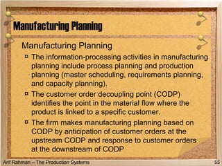 Arif Rahman – The Production Systems
Manufacturing Planning
¤ The information-processing activities in manufacturing
planning include process planning and production
planning (master scheduling, requirements planning,
and capacity planning).
¤ The customer order decoupling point (CODP)
identifies the point in the material flow where the
product is linked to a specific customer.
¤ The firm makes manufacturing planning based on
CODP by anticipation of customer orders at the
upstream CODP and response to customer orders
at the downstream of CODP
Manufacturing Planning
55
 