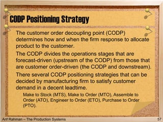 Arif Rahman – The Production Systems
The customer order decoupling point (CODP)
determines how and when the firm response to allocate
product to the customer.
The CODP divides the operations stages that are
forecast-driven (upstream of the CODP) from those that
are customer order-driven (the CODP and downstream).
There several CODP positioning strategies that can be
decided by manufacturing firm to satisfy customer
demand in a decent leadtime.
Make to Stock (MTS), Make to Order (MTO), Assemble to
Order (ATO), Engineer to Order (ETO), Purchase to Order
(PTO).
CODP Positioning Strategy
57
 