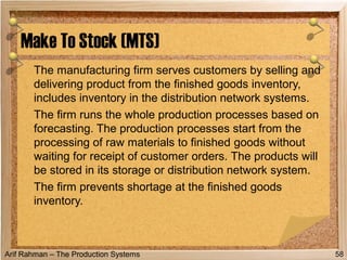 Arif Rahman – The Production Systems
The manufacturing firm serves customers by selling and
delivering product from the finished goods inventory,
includes inventory in the distribution network systems.
The firm runs the whole production processes based on
forecasting. The production processes start from the
processing of raw materials to finished goods without
waiting for receipt of customer orders. The products will
be stored in its storage or distribution network system.
The firm prevents shortage at the finished goods
inventory.
Make To Stock (MTS)
58
 