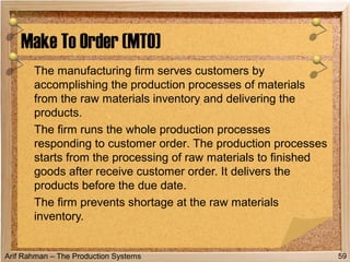 Arif Rahman – The Production Systems
The manufacturing firm serves customers by
accomplishing the production processes of materials
from the raw materials inventory and delivering the
products.
The firm runs the whole production processes
responding to customer order. The production processes
starts from the processing of raw materials to finished
goods after receive customer order. It delivers the
products before the due date.
The firm prevents shortage at the raw materials
inventory.
Make To Order (MTO)
59
 