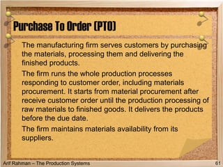 Arif Rahman – The Production Systems
The manufacturing firm serves customers by purchasing
the materials, processing them and delivering the
finished products.
The firm runs the whole production processes
responding to customer order, including materials
procurement. It starts from material procurement after
receive customer order until the production processing of
raw materials to finished goods. It delivers the products
before the due date.
The firm maintains materials availability from its
suppliers.
Purchase To Order (PTO)
61
 