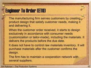 Arif Rahman – The Production Systems
The manufacturing firm serves customers by creating
product design that satisfy customer needs, making it
and delivering it.
When the customer order received, it starts to design
exclusively in accordance with consumer needs
(customization or tailor-made), including the materials. It
delivers the products before the due date.
It does not have to control raw materials inventory. It will
purchase materials after the customer confirms the
design.
The firm has to maintain a cooperation network with
several suppliers.
Engineer To Order (ETO)
62
 