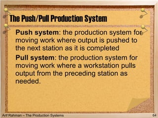 Arif Rahman – The Production Systems
Push system: the production system for
moving work where output is pushed to
the next station as it is completed
Pull system: the production system for
moving work where a workstation pulls
output from the preceding station as
needed.
The Push/Pull Production System
64
 