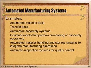 Arif Rahman – The Production Systems
Examples:
Automated machine tools
Transfer lines
Automated assembly systems
Industrial robots that perform processing or assembly
operations
Automated material handling and storage systems to
integrate manufacturing operations
Automatic inspection systems for quality control
Automated Manufacturing Systems
74
 