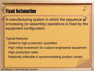 Arif Rahman – The Production Systems
A manufacturing system in which the sequence of
processing (or assembly) operations is fixed by the
equipment configuration
Typical features:
Suited to high production quantities
High initial investment for custom-engineered equipment
High production rates
Relatively inflexible in accommodating product variety
Fixed Automation
76
 