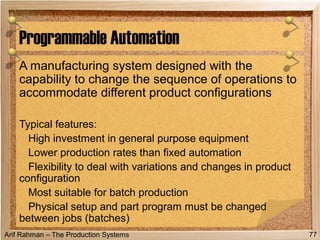 Arif Rahman – The Production Systems
A manufacturing system designed with the
capability to change the sequence of operations to
accommodate different product configurations
Typical features:
High investment in general purpose equipment
Lower production rates than fixed automation
Flexibility to deal with variations and changes in product
configuration
Most suitable for batch production
Physical setup and part program must be changed
between jobs (batches)
Programmable Automation
77
 