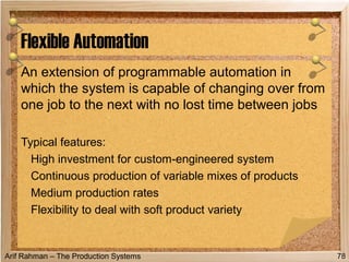 Arif Rahman – The Production Systems
An extension of programmable automation in
which the system is capable of changing over from
one job to the next with no lost time between jobs
Typical features:
High investment for custom-engineered system
Continuous production of variable mixes of products
Medium production rates
Flexibility to deal with soft product variety
Flexible Automation
78
 