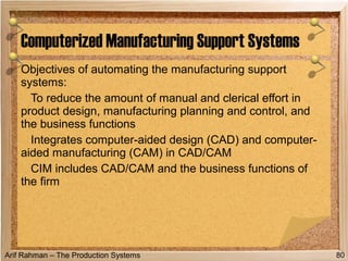 Arif Rahman – The Production Systems
Objectives of automating the manufacturing support
systems:
To reduce the amount of manual and clerical effort in
product design, manufacturing planning and control, and
the business functions
Integrates computer-aided design (CAD) and computer-
aided manufacturing (CAM) in CAD/CAM
CIM includes CAD/CAM and the business functions of
the firm
Computerized Manufacturing Support Systems
80
 