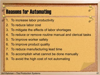 Arif Rahman – The Production Systems
1. To increase labor productivity
2. To reduce labor cost
3. To mitigate the effects of labor shortages
4. To reduce or remove routine manual and clerical tasks
5. To improve worker safety
6. To improve product quality
7. To reduce manufacturing lead time
8. To accomplish what cannot be done manually
9. To avoid the high cost of not automating
Reasons for Automating
81
 