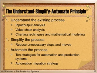 Arif Rahman – The Production Systems
1. Understand the existing process
¤ Input/output analysis
¤ Value chain analysis
¤ Charting techniques and mathematical modeling
1. Simplify the process
¤ Reduce unnecessary steps and moves
1. Automate the process
¤ Ten strategies for automation and production
systems
¤ Automation migration strategy
The Understand-Simplify-Automate Principle
83
 