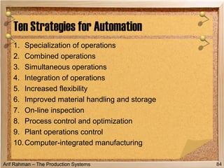 Arif Rahman – The Production Systems
1. Specialization of operations
2. Combined operations
3. Simultaneous operations
4. Integration of operations
5. Increased flexibility
6. Improved material handling and storage
7. On-line inspection
8. Process control and optimization
9. Plant operations control
10.Computer-integrated manufacturing
Ten Strategies for Automation
84
 