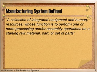 Arif Rahman – The Production Systems
“A collection of integrated equipment and human
resources, whose function is to perform one or
more processing and/or assembly operations on a
starting raw material, part, or set of parts”
Manufacturing System Defined
9
 