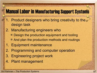 Arif Rahman – The Production Systems
1. Product designers who bring creativity to the
design task
2. Manufacturing engineers who
¤ Design the production equipment and tooling
¤ And plan the production methods and routings
1. Equipment maintenance
2. Programming and computer operation
3. Engineering project work
4. Plant management
Manual Labor in Manufacturing Support Systems
97
 