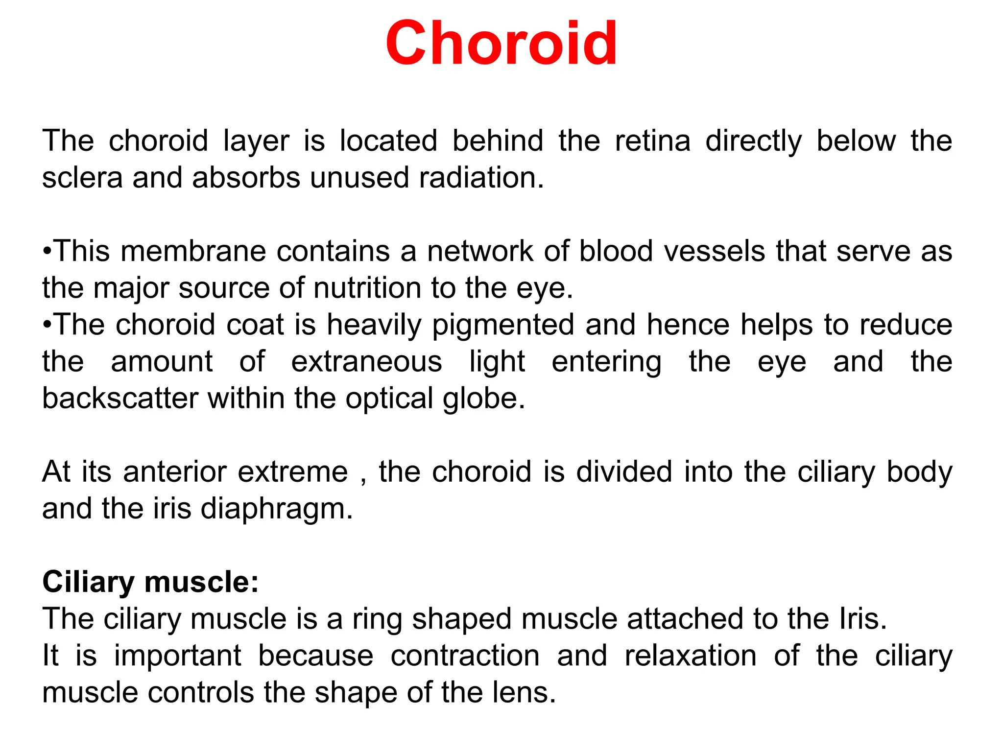 Choroid
The choroid layer is located behind the retina directly below the
sclera and absorbs unused radiation.
•This membrane contains a network of blood vessels that serve as
the major source of nutrition to the eye.
•The choroid coat is heavily pigmented and hence helps to reduce
the amount of extraneous light entering the eye and the
backscatter within the optical globe.
At its anterior extreme , the choroid is divided into the ciliary body
and the iris diaphragm.
Ciliary muscle:
The ciliary muscle is a ring shaped muscle attached to the Iris.
It is important because contraction and relaxation of the ciliary
muscle controls the shape of the lens.
 