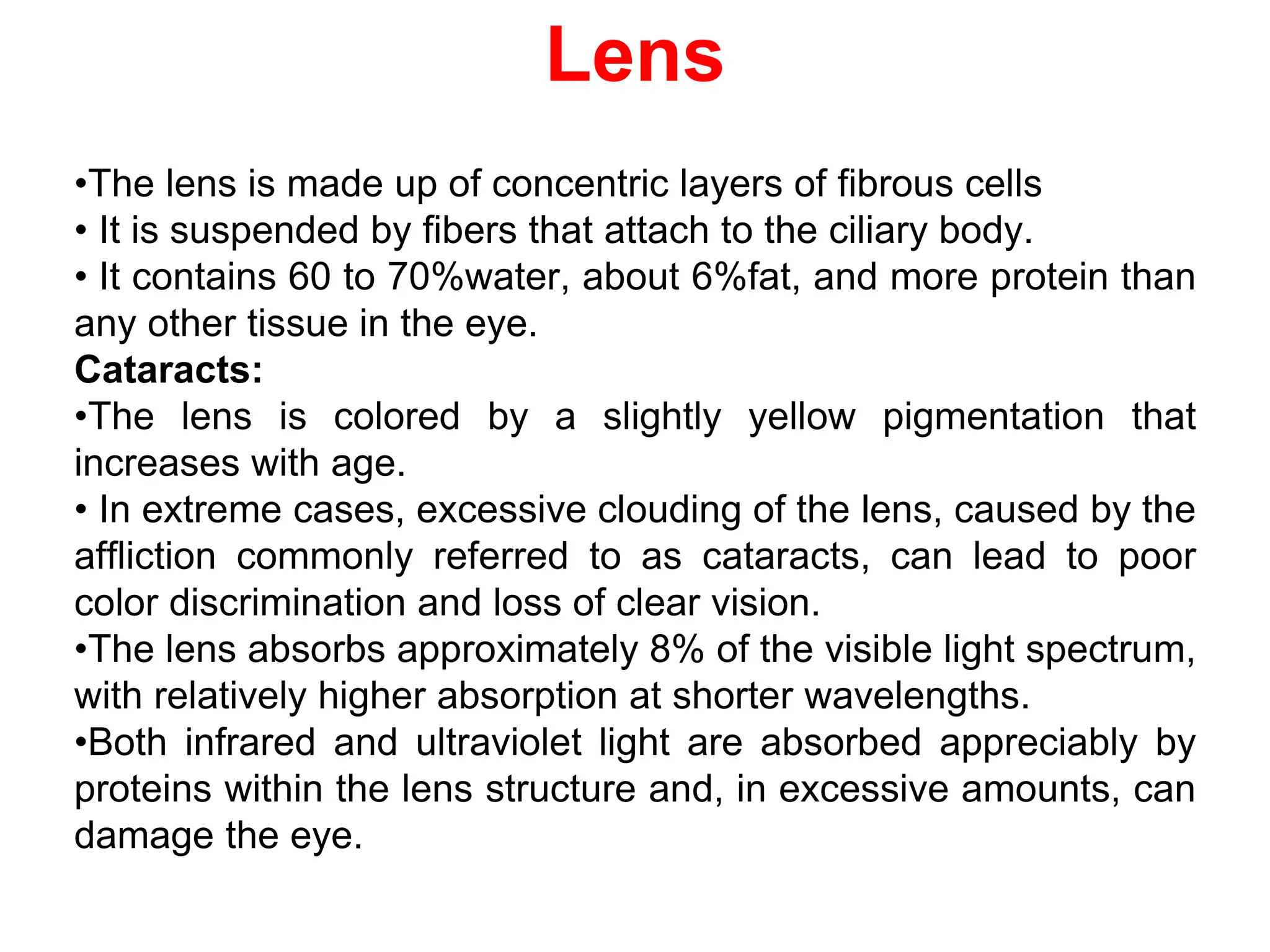 Lens
•The lens is made up of concentric layers of fibrous cells
• It is suspended by fibers that attach to the ciliary body.
• It contains 60 to 70%water, about 6%fat, and more protein than
any other tissue in the eye.
Cataracts:
•The lens is colored by a slightly yellow pigmentation that
increases with age.
• In extreme cases, excessive clouding of the lens, caused by the
affliction commonly referred to as cataracts, can lead to poor
color discrimination and loss of clear vision.
•The lens absorbs approximately 8% of the visible light spectrum,
with relatively higher absorption at shorter wavelengths.
•Both infrared and ultraviolet light are absorbed appreciably by
proteins within the lens structure and, in excessive amounts, can
damage the eye.
 