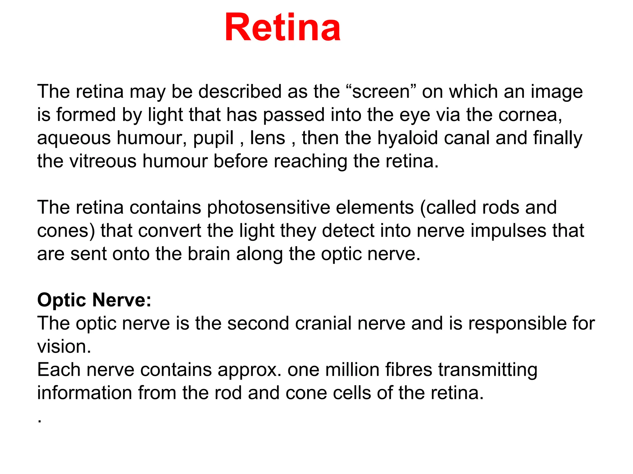 Retina
The retina may be described as the “screen” on which an image
is formed by light that has passed into the eye via the cornea,
aqueous humour, pupil , lens , then the hyaloid canal and finally
the vitreous humour before reaching the retina.
The retina contains photosensitive elements (called rods and
cones) that convert the light they detect into nerve impulses that
are sent onto the brain along the optic nerve.
Optic Nerve:
The optic nerve is the second cranial nerve and is responsible for
vision.
Each nerve contains approx. one million fibres transmitting
information from the rod and cone cells of the retina.
.
 
