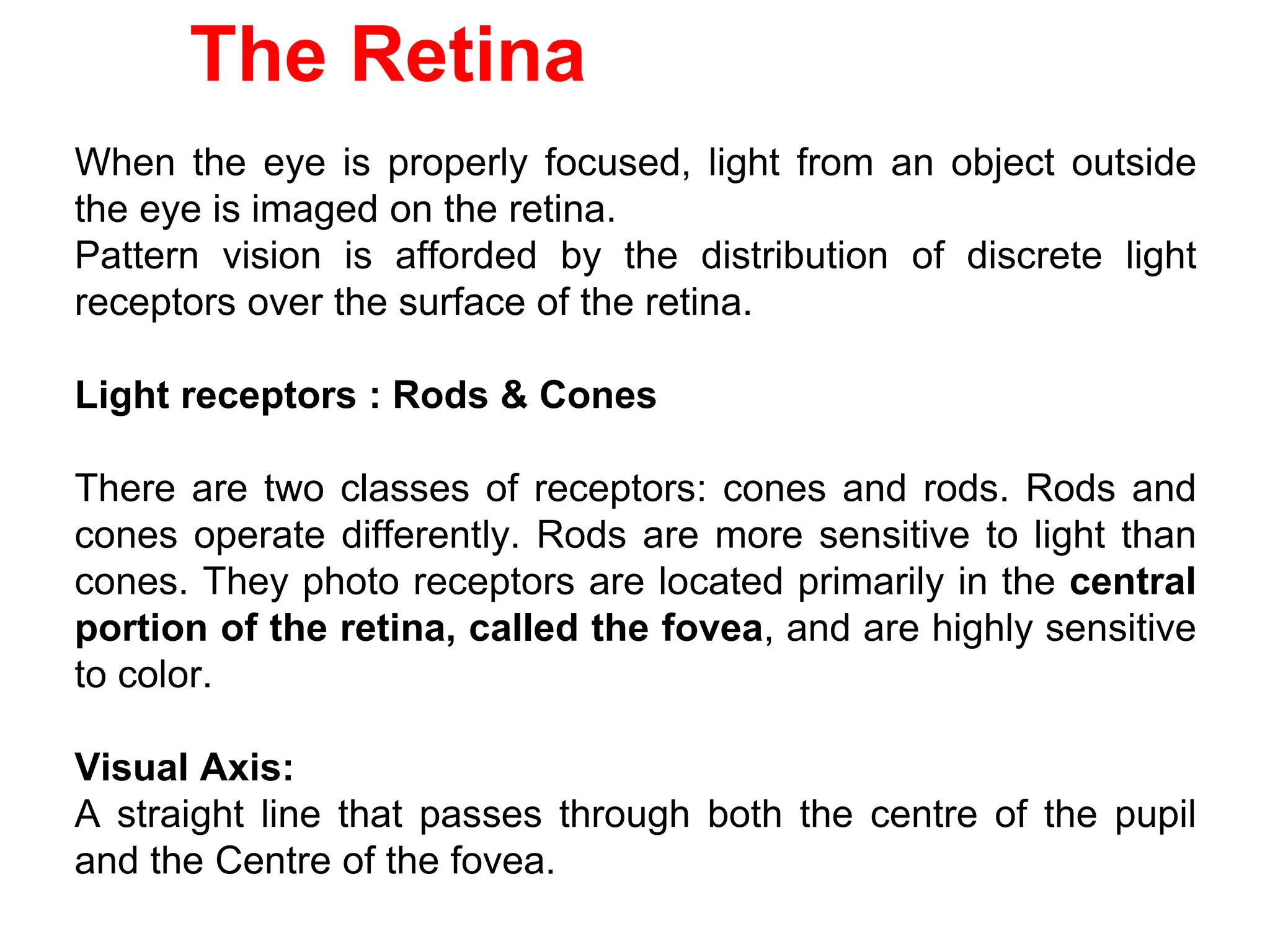 The Retina
When the eye is properly focused, light from an object outside
the eye is imaged on the retina.
Pattern vision is afforded by the distribution of discrete light
receptors over the surface of the retina.
Light receptors : Rods & Cones
There are two classes of receptors: cones and rods. Rods and
cones operate differently. Rods are more sensitive to light than
cones. They photo receptors are located primarily in the central
portion of the retina, called the fovea, and are highly sensitive
to color.
Visual Axis:
A straight line that passes through both the centre of the pupil
and the Centre of the fovea.
 