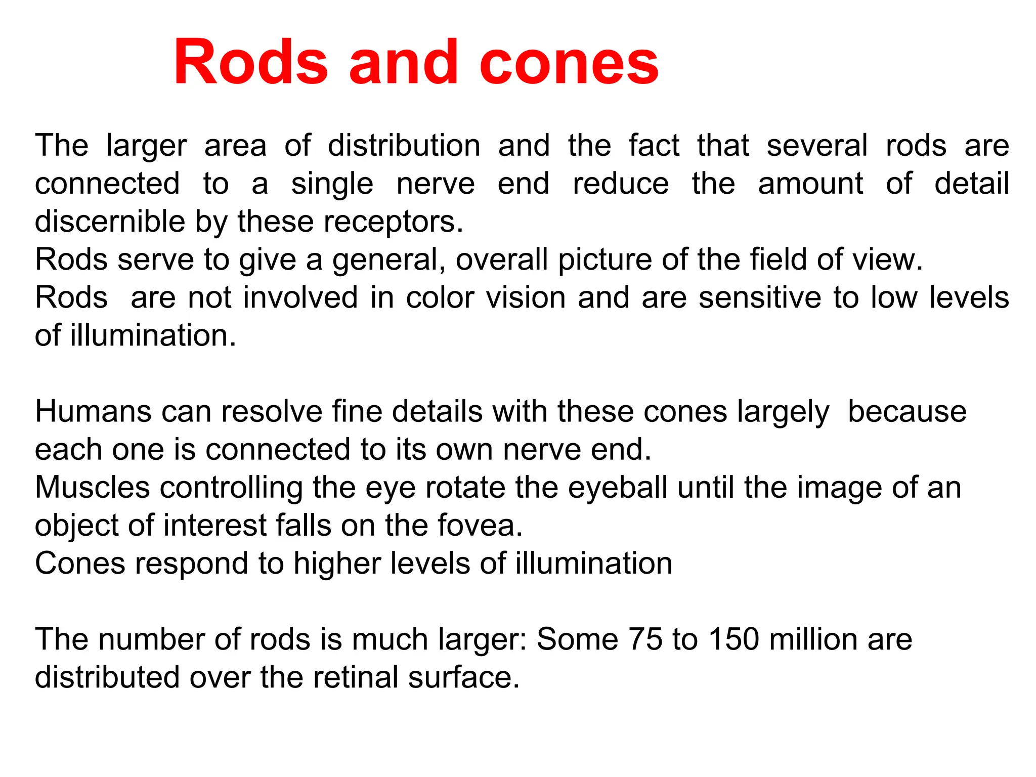 The larger area of distribution and the fact that several rods are
connected to a single nerve end reduce the amount of detail
discernible by these receptors.
Rods serve to give a general, overall picture of the field of view.
Rods are not involved in color vision and are sensitive to low levels
of illumination.
Humans can resolve fine details with these cones largely because
each one is connected to its own nerve end.
Muscles controlling the eye rotate the eyeball until the image of an
object of interest falls on the fovea.
Cones respond to higher levels of illumination
The number of rods is much larger: Some 75 to 150 million are
distributed over the retinal surface.
Rods and cones
 