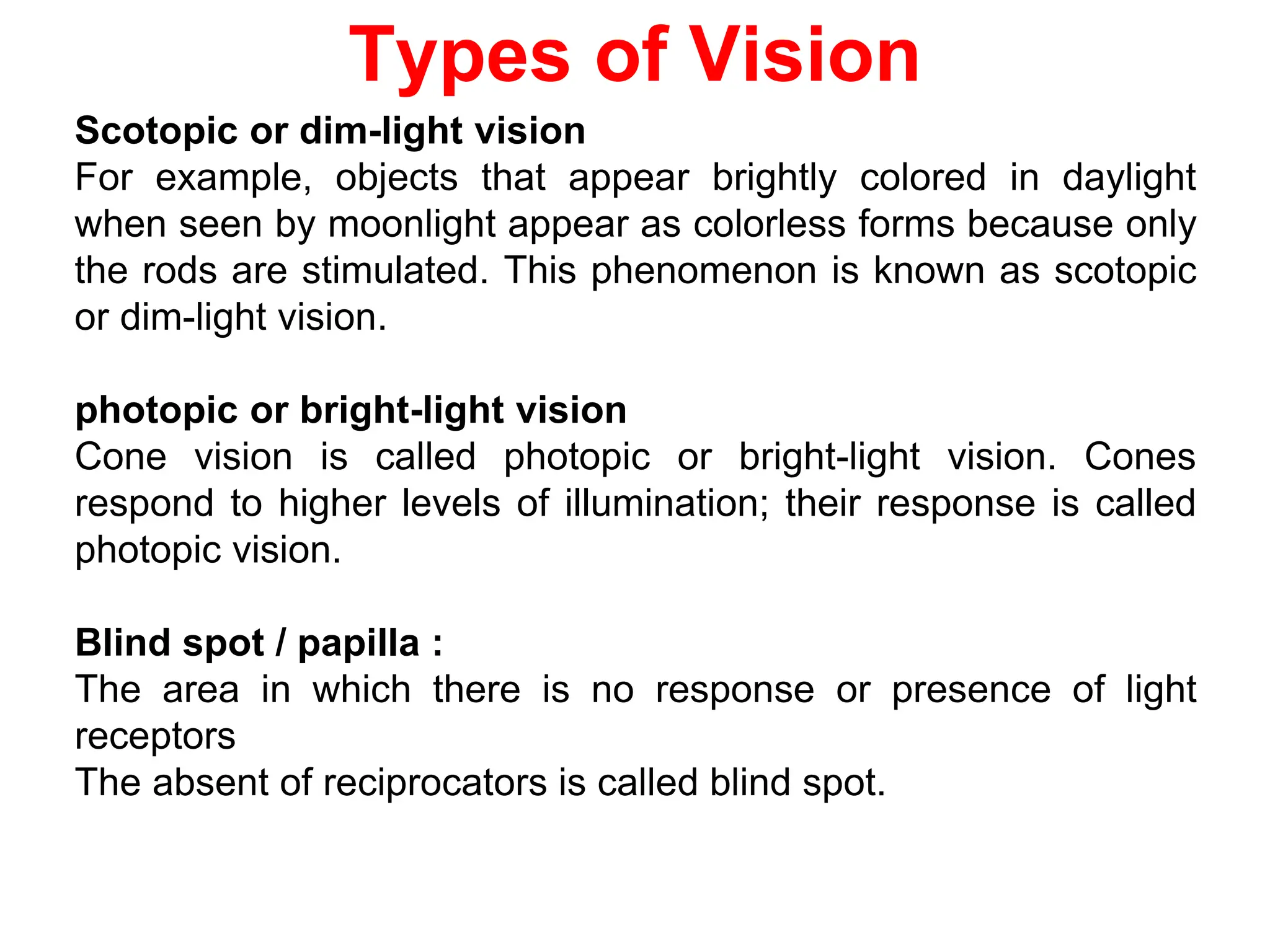 Types of Vision
Scotopic or dim-light vision
For example, objects that appear brightly colored in daylight
when seen by moonlight appear as colorless forms because only
the rods are stimulated. This phenomenon is known as scotopic
or dim-light vision.
photopic or bright-light vision
Cone vision is called photopic or bright-light vision. Cones
respond to higher levels of illumination; their response is called
photopic vision.
Blind spot / papilla :
The area in which there is no response or presence of light
receptors
The absent of reciprocators is called blind spot.
 