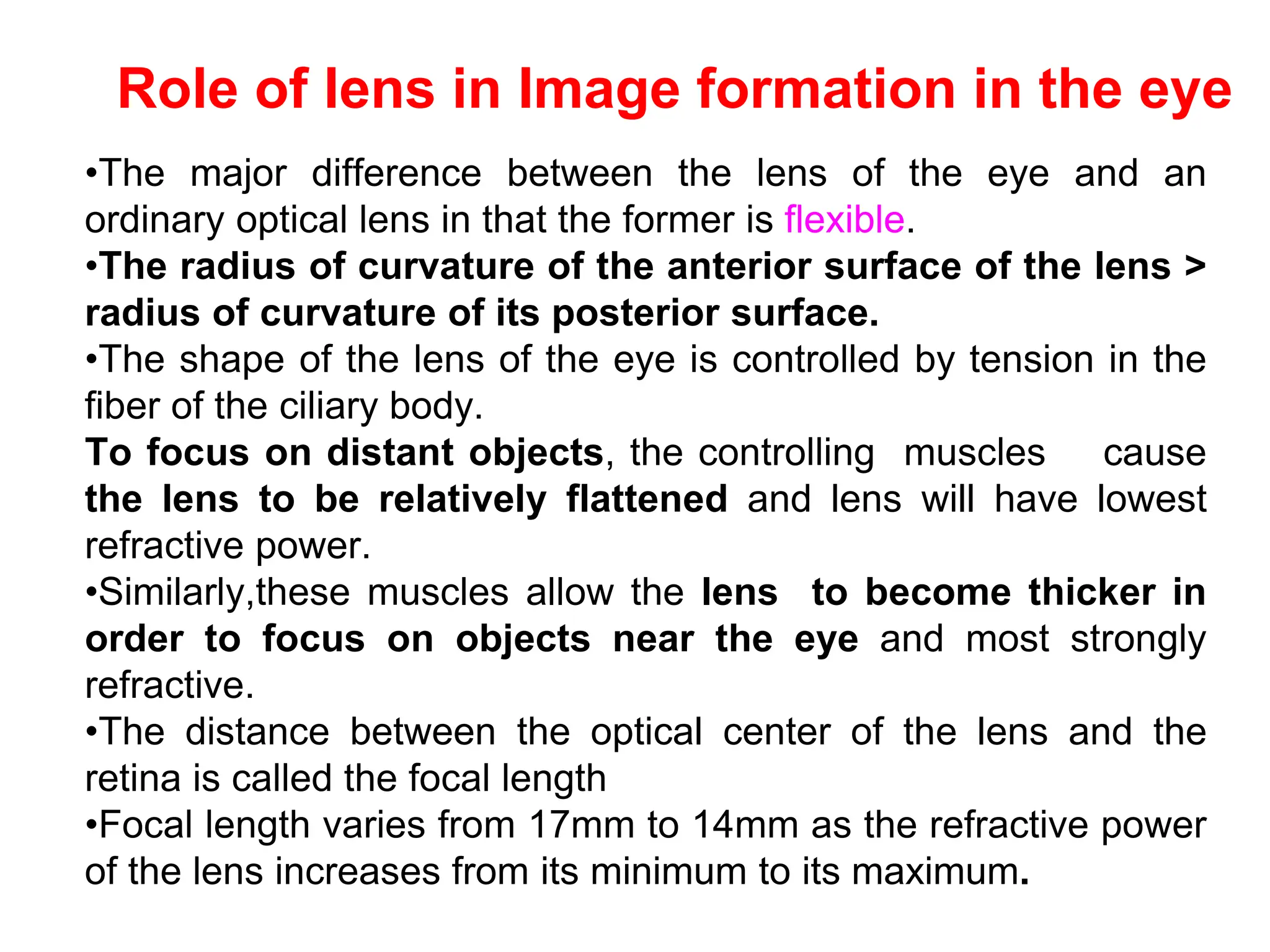 Role of lens in Image formation in the eye
•The major difference between the lens of the eye and an
ordinary optical lens in that the former is flexible.
•The radius of curvature of the anterior surface of the lens >
radius of curvature of its posterior surface.
•The shape of the lens of the eye is controlled by tension in the
fiber of the ciliary body.
To focus on distant objects, the controlling muscles cause
the lens to be relatively flattened and lens will have lowest
refractive power.
•Similarly,these muscles allow the lens to become thicker in
order to focus on objects near the eye and most strongly
refractive.
•The distance between the optical center of the lens and the
retina is called the focal length
•Focal length varies from 17mm to 14mm as the refractive power
of the lens increases from its minimum to its maximum.
 