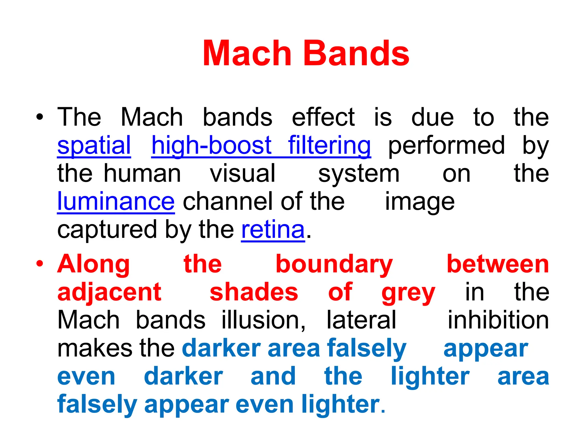 Mach Bands
• The Mach bands effect is due to the
spatial high-boost filtering performed by
the human visual system on the
luminance channel of the image
captured by the retina.
• Along the boundary between
adjacent shades of grey in the
Mach bands illusion, lateral inhibition
makes the darker area falsely appear
even darker and the lighter area
falsely appear even lighter.
 