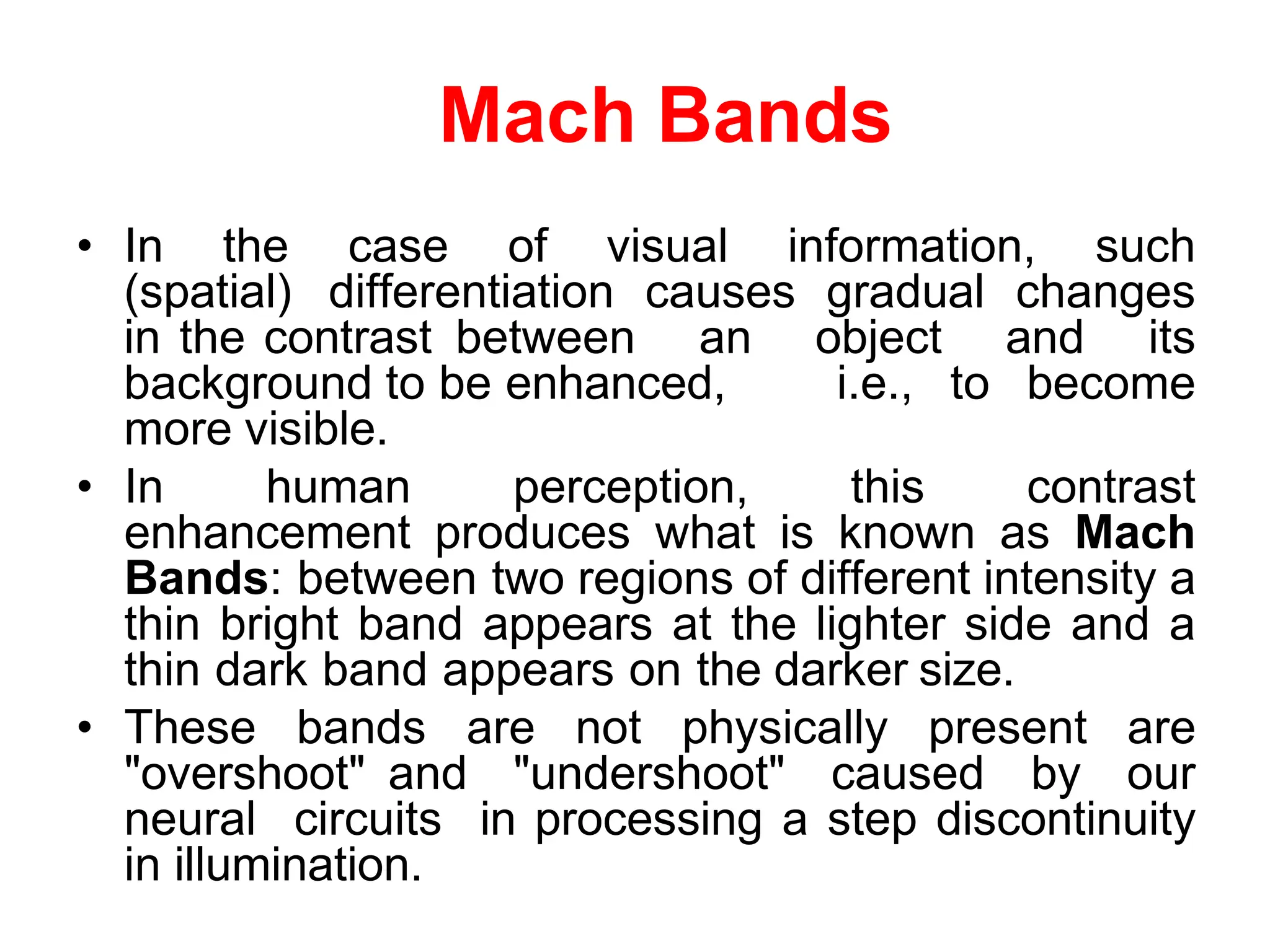 Mach Bands
• In the case of visual information, such
(spatial) differentiation causes gradual changes
in the contrast between an object and its
background to be enhanced, i.e., to become
more visible.
• In human perception, this contrast
enhancement produces what is known as Mach
Bands: between two regions of different intensity a
thin bright band appears at the lighter side and a
thin dark band appears on the darker size.
• These bands are not physically present are
"overshoot" and "undershoot" caused by our
neural circuits in processing a step discontinuity
in illumination.
 