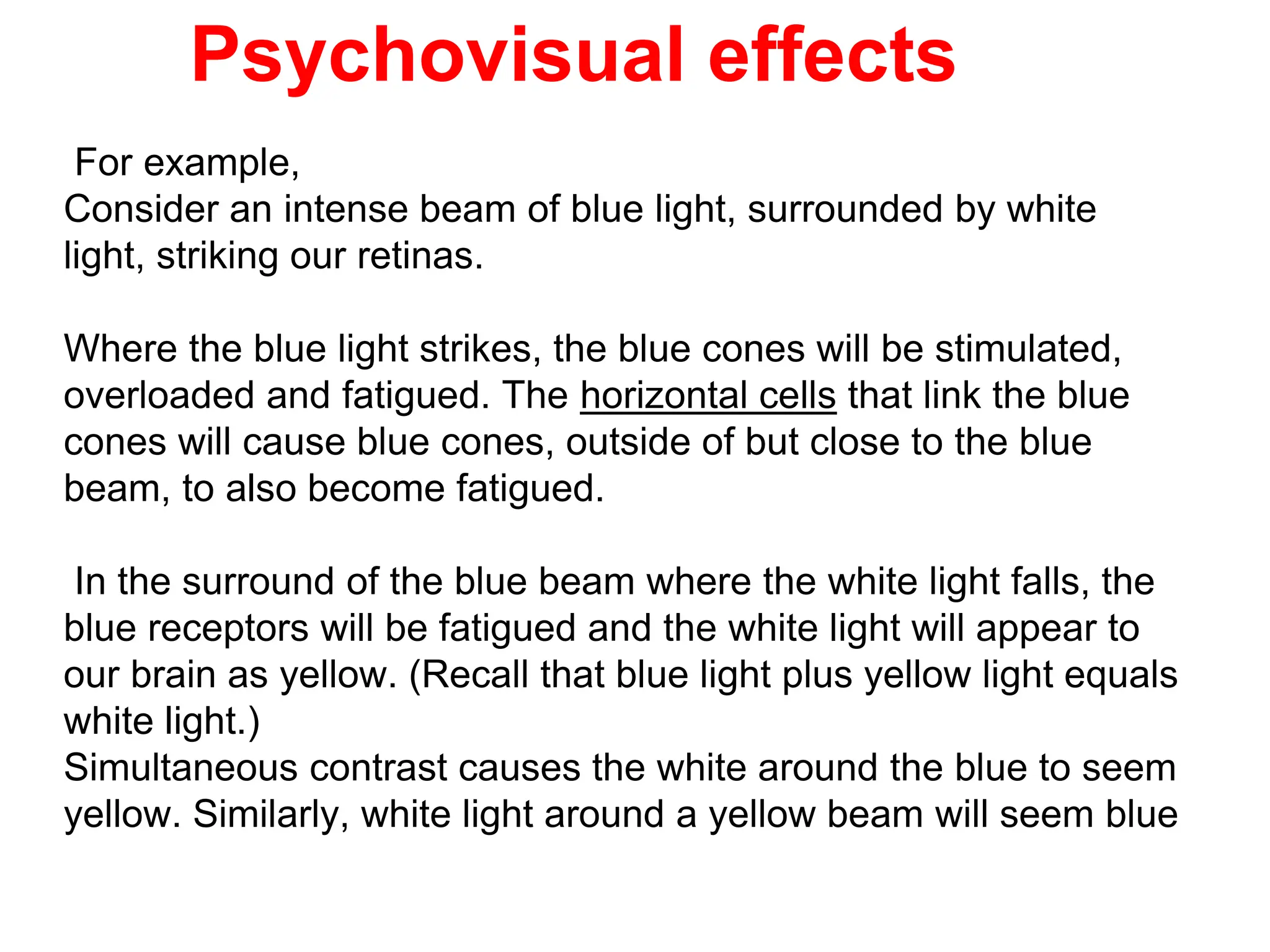 Psychovisual effects
For example,
Consider an intense beam of blue light, surrounded by white
light, striking our retinas.
Where the blue light strikes, the blue cones will be stimulated,
overloaded and fatigued. The horizontal cells that link the blue
cones will cause blue cones, outside of but close to the blue
beam, to also become fatigued.
In the surround of the blue beam where the white light falls, the
blue receptors will be fatigued and the white light will appear to
our brain as yellow. (Recall that blue light plus yellow light equals
white light.)
Simultaneous contrast causes the white around the blue to seem
yellow. Similarly, white light around a yellow beam will seem blue
 