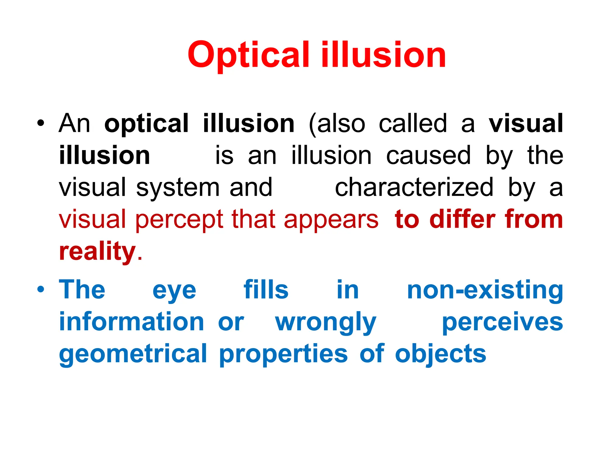 Optical illusion
• An optical illusion (also called a visual
illusion is an illusion caused by the
visual system and characterized by a
visual percept that appears to differ from
reality.
• The eye fills in non-existing
information or wrongly perceives
geometrical properties of objects
 