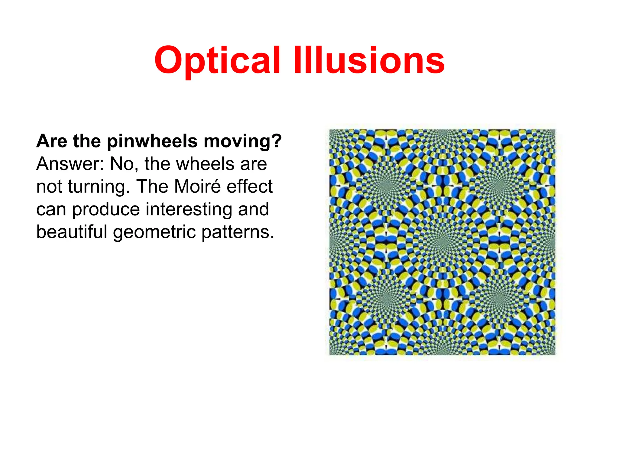 Optical Illusions
Are the pinwheels moving?
Answer: No, the wheels are
not turning. The Moiré effect
can produce interesting and
beautiful geometric patterns.
 