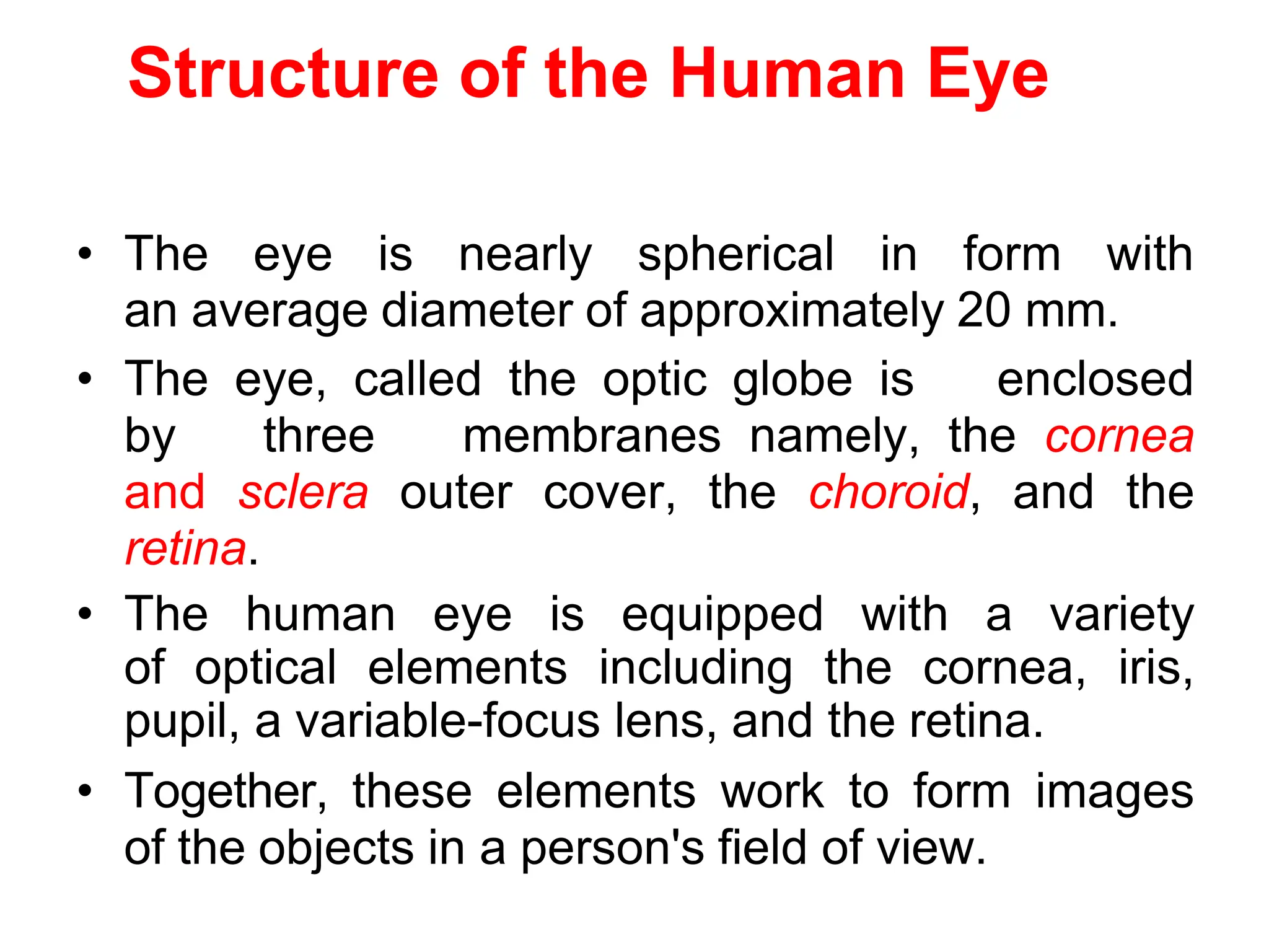 Structure of the Human Eye
• The eye is nearly spherical in form with
an average diameter of approximately 20 mm.
• The eye, called the optic globe is enclosed
by three membranes namely, the cornea
and sclera outer cover, the choroid, and the
retina.
• The human eye is equipped with a variety
of optical elements including the cornea, iris,
pupil, a variable-focus lens, and the retina.
• Together, these elements work to form images
of the objects in a person's field of view.
 