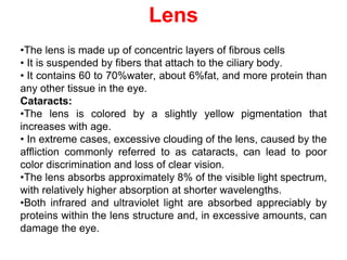 Lens
•The lens is made up of concentric layers of fibrous cells
• It is suspended by fibers that attach to the ciliary body.
• It contains 60 to 70%water, about 6%fat, and more protein than
any other tissue in the eye.
Cataracts:
•The lens is colored by a slightly yellow pigmentation that
increases with age.
• In extreme cases, excessive clouding of the lens, caused by the
affliction commonly referred to as cataracts, can lead to poor
color discrimination and loss of clear vision.
•The lens absorbs approximately 8% of the visible light spectrum,
with relatively higher absorption at shorter wavelengths.
•Both infrared and ultraviolet light are absorbed appreciably by
proteins within the lens structure and, in excessive amounts, can
damage the eye.
 