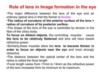 Role of lens in Image formation in the eye
•The major difference between the lens of the eye and an
ordinary optical lens in that the former is flexible.
•The radius of curvature of the anterior surface of the lens >
radius of curvature of its posterior surface.
•The shape of the lens of the eye is controlled by tension in the
fiber of the ciliary body.
To focus on distant objects, the controlling muscles cause
the lens to be relatively flattened and lens will have lowest
refractive power.
•Similarly,these muscles allow the lens to become thicker in
order to focus on objects near the eye and most strongly
refractive.
•The distance between the optical center of the lens and the
retina is called the focal length
•Focal length varies from 17mm to 14mm as the refractive power
of the lens increases from its minimum to its maximum.
 