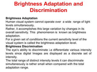 Brightness Adaptation
Human visual system cannot operate over a wide range of light
levels simultaneously.
Rather, it accomplishes this large variation by changes in its
overall sensitivity. This phenomenon is known as brightness
adaptation.
For a given set of conditions the current sensitivity level of the
visual system is called the brightness adaptation level.
Brightness Discrimination
The eye’s ability to discriminate i.e differentiate various intensity
levels since digital Images are displayed as a discrete set of
intensity.
The total range of distinct intensity levels it can discriminate
simultaneously is rather small when compared with the total
adaptation range.
Brightness Adaptation and
Discrimination
 