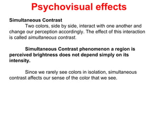 Psychovisual effects
Simultaneous Contrast
Two colors, side by side, interact with one another and
change our perception accordingly. The effect of this interaction
is called simultaneous contrast.
Simultaneous Contrast phenomenon a region is
perceived brightness does not depend simply on its
intensity.
Since we rarely see colors in isolation, simultaneous
contrast affects our sense of the color that we see.
 