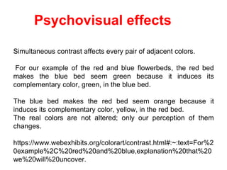 Psychovisual effects
Simultaneous contrast affects every pair of adjacent colors.
For our example of the red and blue flowerbeds, the red bed
makes the blue bed seem green because it induces its
complementary color, green, in the blue bed.
The blue bed makes the red bed seem orange because it
induces its complementary color, yellow, in the red bed.
The real colors are not altered; only our perception of them
changes.
https://www.webexhibits.org/colorart/contrast.html#:~:text=For%2
0example%2C%20red%20and%20blue,explanation%20that%20
we%20will%20uncover.
 