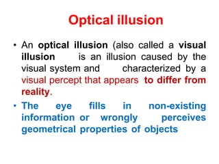 Optical illusion
• An optical illusion (also called a visual
illusion is an illusion caused by the
visual system and characterized by a
visual percept that appears to differ from
reality.
• The eye fills in non-existing
information or wrongly perceives
geometrical properties of objects
 