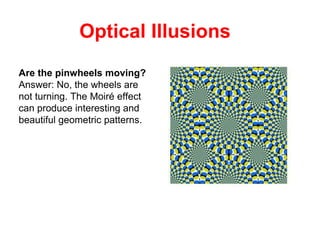 Optical Illusions
Are the pinwheels moving?
Answer: No, the wheels are
not turning. The Moiré effect
can produce interesting and
beautiful geometric patterns.
 