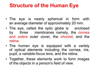 Structure of the Human Eye
• The eye is nearly spherical in form with
an average diameter of approximately 20 mm.
• The eye, called the optic globe is enclosed
by three membranes namely, the cornea
and sclera outer cover, the choroid, and the
retina.
• The human eye is equipped with a variety
of optical elements including the cornea, iris,
pupil, a variable-focus lens, and the retina.
• Together, these elements work to form images
of the objects in a person's field of view.
 