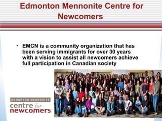 Edmonton Mennonite Centre for
         Newcomers


• EMCN is a community organization that has
  been serving immigrants for over 30 years
  with a vision to assist all newcomers achieve
  full participation in Canadian society
 