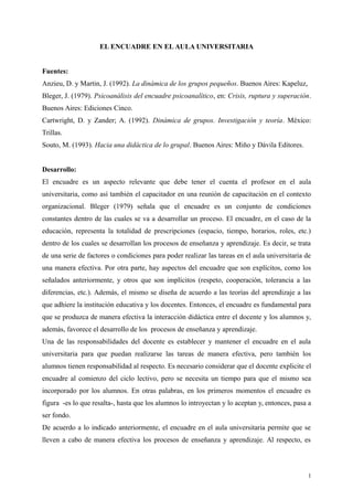 EL ENCUADRE EN EL AULA UNIVERSITARIA
Fuentes:
Anzieu, D. y Martin, J. (1992). La dinámica de los grupos pequeños. Buenos Aires: Kapeluz,
Bleger, J. (1979). Psicoanálisis del encuadre psicoanalítico, en: Crisis, ruptura y superación.
Buenos Aires: Ediciones Cinco.
Cartwright, D. y Zander; A. (1992). Dinámica de grupos. Investigación y teoría. México:
Trillas.
Souto, M. (1993). Hacia una didáctica de lo grupal. Buenos Aires: Miño y Dávila Editores.
Desarrollo:
El encuadre es un aspecto relevante que debe tener el cuenta el profesor en el aula
universitaria, como así también el capacitador en una reunión de capacitación en el contexto
organizacional. Bleger (1979) señala que el encuadre es un conjunto de condiciones
constantes dentro de las cuales se va a desarrollar un proceso. El encuadre, en el caso de la
educación, representa la totalidad de prescripciones (espacio, tiempo, horarios, roles, etc.)
dentro de los cuales se desarrollan los procesos de enseñanza y aprendizaje. Es decir, se trata
de una serie de factores o condiciones para poder realizar las tareas en el aula universitaria de
una manera efectiva. Por otra parte, hay aspectos del encuadre que son explícitos, como los
señalados anteriormente, y otros que son implícitos (respeto, cooperación, tolerancia a las
diferencias, etc.). Además, el mismo se diseña de acuerdo a las teorías del aprendizaje a las
que adhiere la institución educativa y los docentes. Entonces, el encuadre es fundamental para
que se produzca de manera efectiva la interacción didáctica entre el docente y los alumnos y,
además, favorece el desarrollo de los procesos de enseñanza y aprendizaje.
Una de las responsabilidades del docente es establecer y mantener el encuadre en el aula
universitaria para que puedan realizarse las tareas de manera efectiva, pero también los
alumnos tienen responsabilidad al respecto. Es necesario considerar que el docente explicite el
encuadre al comienzo del ciclo lectivo, pero se necesita un tiempo para que el mismo sea
incorporado por los alumnos. En otras palabras, en los primeros momentos el encuadre es
figura -es lo que resalta-, hasta que los alumnos lo introyectan y lo aceptan y, entonces, pasa a
ser fondo.
De acuerdo a lo indicado anteriormente, el encuadre en el aula universitaria permite que se
lleven a cabo de manera efectiva los procesos de enseñanza y aprendizaje. Al respecto, es
1
 